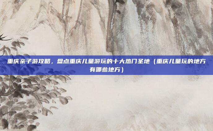 重庆亲子游攻略,盘点重庆儿童游玩的十大热门圣地(重庆儿童玩的地方有哪些地方)