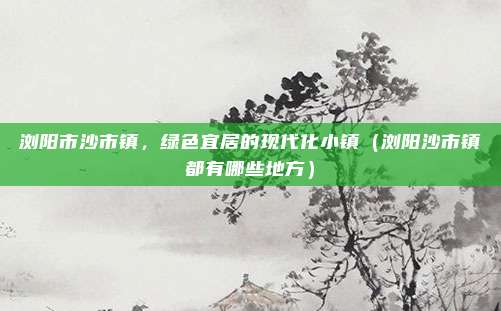 浏阳市沙市镇,绿色宜居的现代化小镇(浏阳沙市镇都有哪些地方)