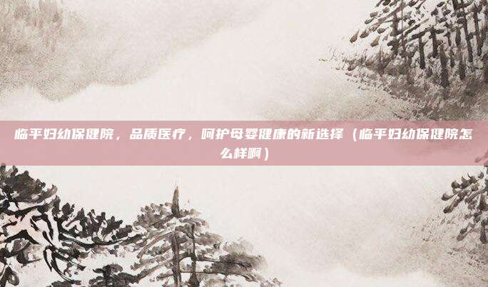 临平妇幼保健院,品质医疗,呵护母婴健康的新选择(临平妇幼保健院怎么样啊)