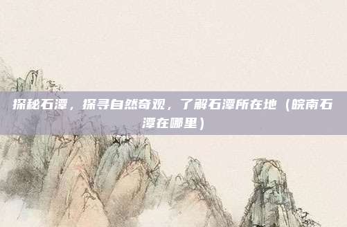 探秘石潭,探寻自然奇观,了解石潭所在地(皖南石潭在哪里)