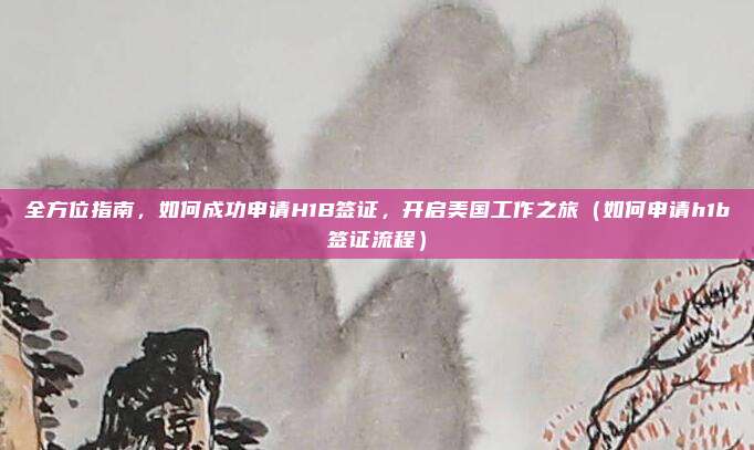 全方位指南,如何成功申请H1B签证,开启美国工作之旅(如何申请h1b签证流程)