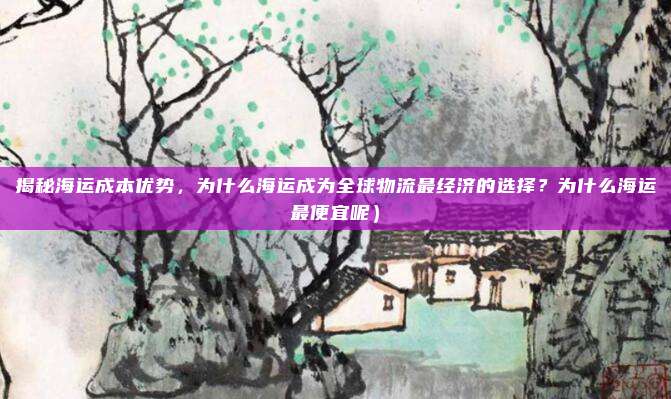 揭秘海运成本优势,为什么海运成为全球物流最经济的选择?为什么海运最便宜呢)