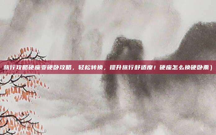 旅行攻略硬座变硬卧攻略,轻松转换,提升旅行舒适度!硬座怎么换硬卧票)