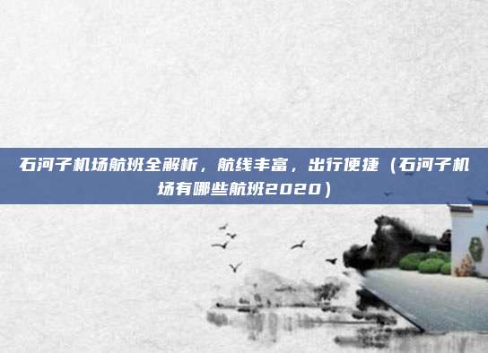石河子机场航班全解析,航线丰富,出行便捷(石河子机场有哪些航班2020)