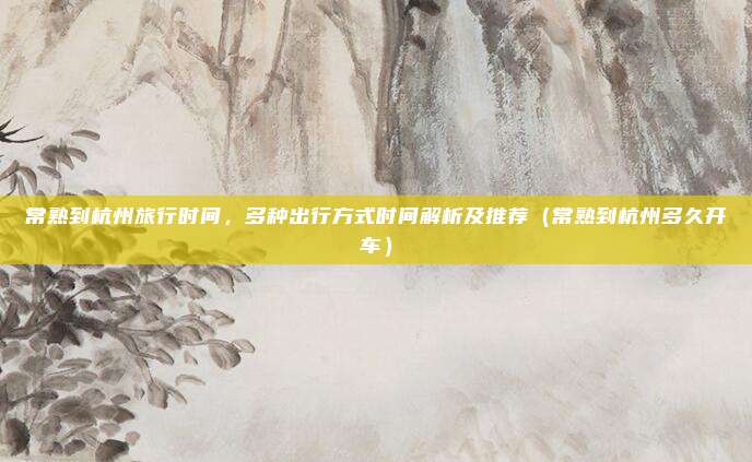 常熟到杭州旅行时间,多种出行方式时间解析及推荐(常熟到杭州多久开车)