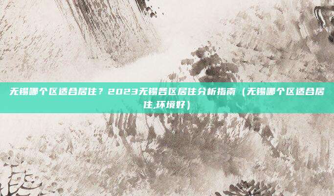无锡哪个区适合居住?2023无锡各区居住分析指南(无锡哪个区适合居住,环境好)
