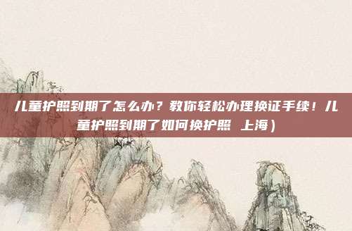 儿童护照到期了怎么办?教你轻松办理换证手续!儿童护照到期了如何换护照 上海)