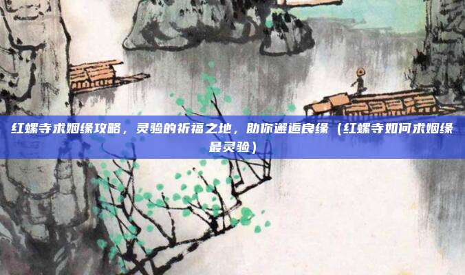 红螺寺求姻缘攻略,灵验的祈福之地,助你邂逅良缘(红螺寺如何求姻缘最灵验)
