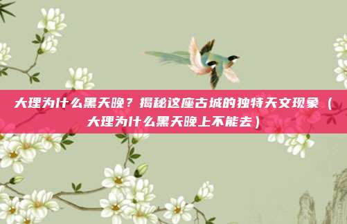 大理为什么黑天晚？揭秘这座古城的独特天文现象（大理为什么黑天晚上不能去）