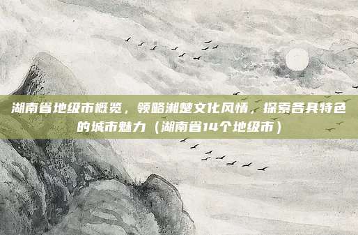 湖南省地级市概览,领略湘楚文化风情,探索各具特色的城市魅力(湖南省14个地级市)