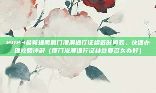 2023最新指南厦门港澳通行证续签时间表，快速办理攻略详解（厦门港澳通行证续签要多久办好）