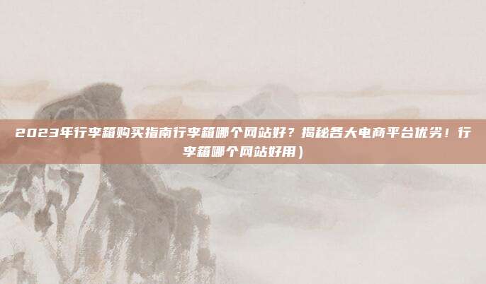 2023年行李箱购买指南行李箱哪个网站好?揭秘各大电商平台优劣!行李箱哪个网站好用)