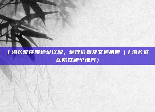 上海长征医院地址详解，地理位置及交通指南（上海长征医院在哪个地方）