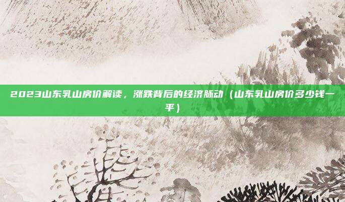 2023山东乳山房价解读,涨跌背后的经济脉动(山东乳山房价多少钱一平)