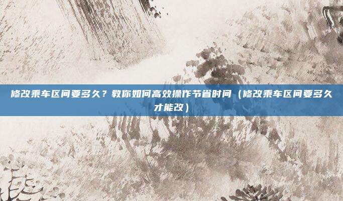 修改乘车区间要多久?教你如何高效操作节省时间(修改乘车区间要多久才能改)