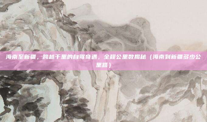 海南至新疆,跨越千里的自驾奇遇,全程公里数揭秘(海南到新疆多少公里路)