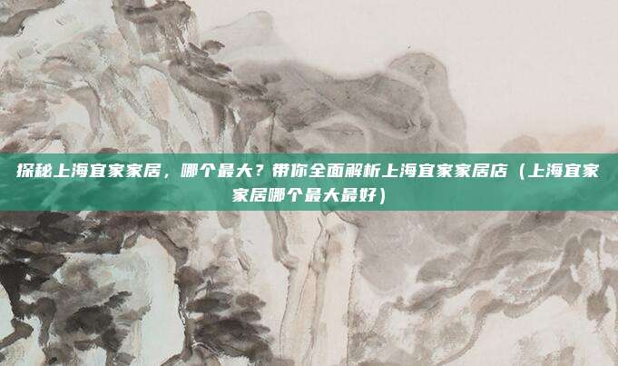 探秘上海宜家家居，哪个最大？带你全面解析上海宜家家居店（上海宜家家居哪个最大最好）