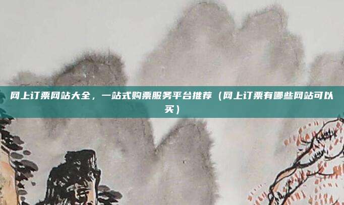 网上订票网站大全,一站式购票服务平台推荐(网上订票有哪些网站可以买)