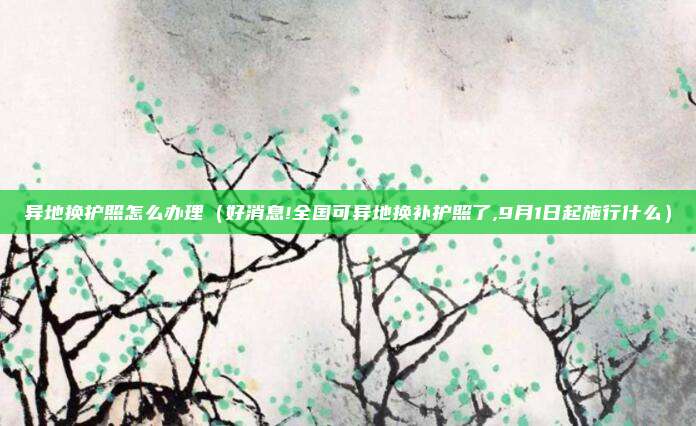 异地换护照怎么办理（好消息!全国可异地换补护照了,9月1日起施行什么）