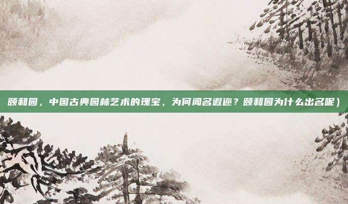 颐和园,中国古典园林艺术的瑰宝,为何闻名遐迩?颐和园为什么出名呢)