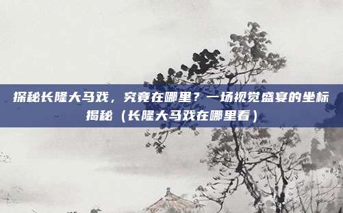 探秘长隆大马戏,究竟在哪里?一场视觉盛宴的坐标揭秘(长隆大马戏在哪里看)