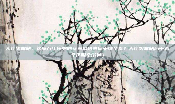 大连火车站,这座百年历史的交通枢纽隶属于哪个区?大连火车站属于哪个区哪个街道)