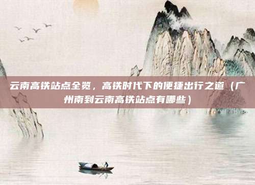 云南高铁站点全览，高铁时代下的便捷出行之道（广州南到云南高铁站点有哪些）