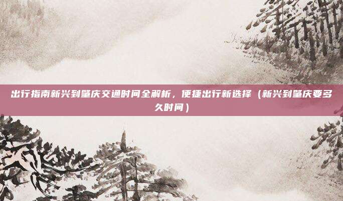 出行指南新兴到肇庆交通时间全解析,便捷出行新选择(新兴到肇庆要多久时间)