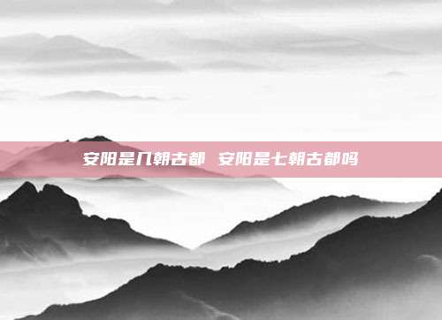 安阳是几朝古都 安阳是七朝古都吗