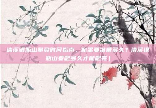 清溪银瓶山攀登时间指南,你需要准备多久?清溪银瓶山要爬多久才能爬完)
