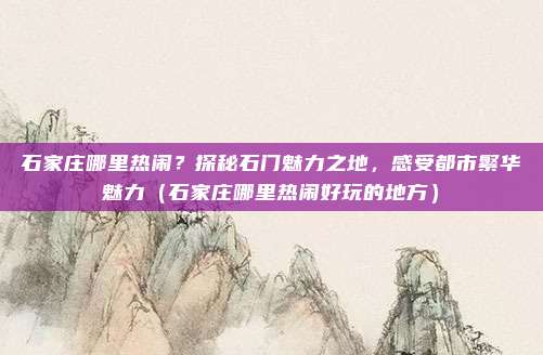 石家庄哪里热闹?探秘石门魅力之地,感受都市繁华魅力(石家庄哪里热闹好玩的地方)