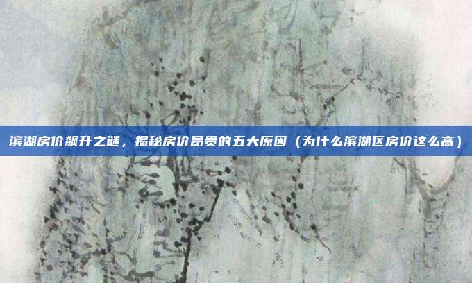 滨湖房价飙升之谜,揭秘房价昂贵的五大原因(为什么滨湖区房价这么高)