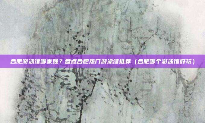 合肥游泳馆哪家强?盘点合肥热门游泳馆推荐(合肥哪个游泳馆好玩)