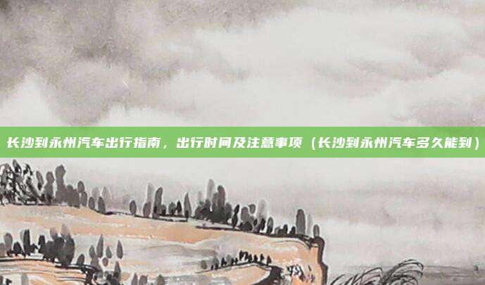 长沙到永州汽车出行指南，出行时间及注意事项（长沙到永州汽车多久能到）