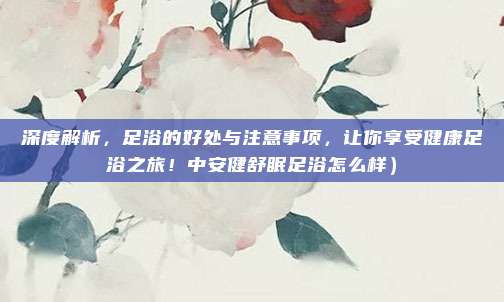 深度解析,足浴的好处与注意事项,让你享受健康足浴之旅!中安健舒眠足浴怎么样)