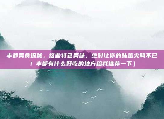 丰都美食探秘,这些特色美味,绝对让你的味蕾尖叫不已!丰都有什么好吃的地方给我推荐一下)