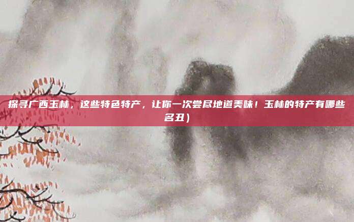 探寻广西玉林,这些特色特产,让你一次尝尽地道美味!玉林的特产有哪些名丑)