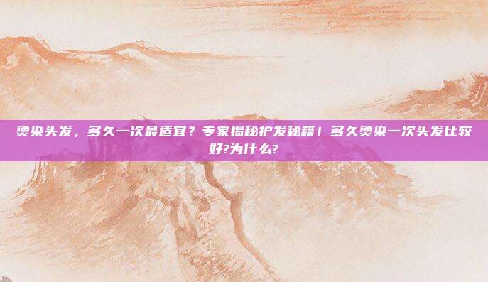 烫染头发,多久一次最适宜?专家揭秘护发秘籍!多久烫染一次头发比较好?为什么?