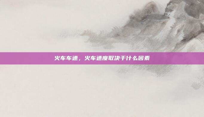 火车车速,火车速度取决于什么因素
