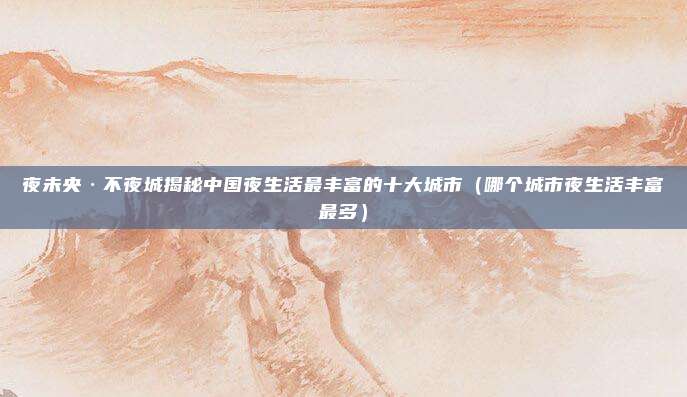 夜未央·不夜城揭秘中国夜生活最丰富的十大城市（哪个城市夜生活丰富最多）