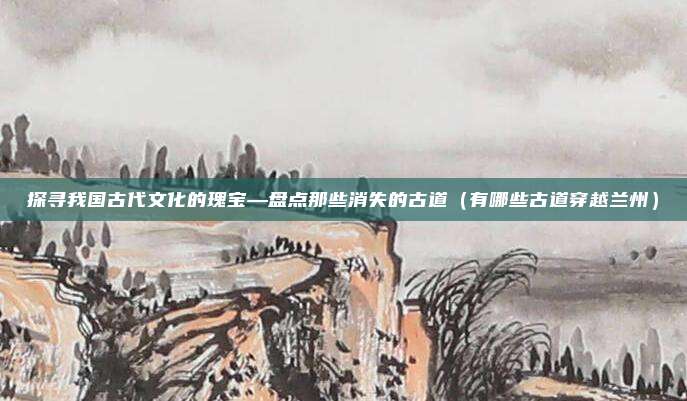 探寻我国古代文化的瑰宝—盘点那些消失的古道(有哪些古道穿越兰州)