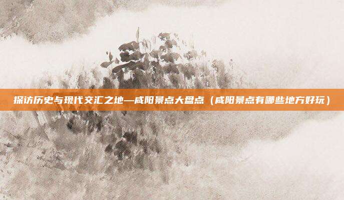 探访历史与现代交汇之地—咸阳景点大盘点(咸阳景点有哪些地方好玩)