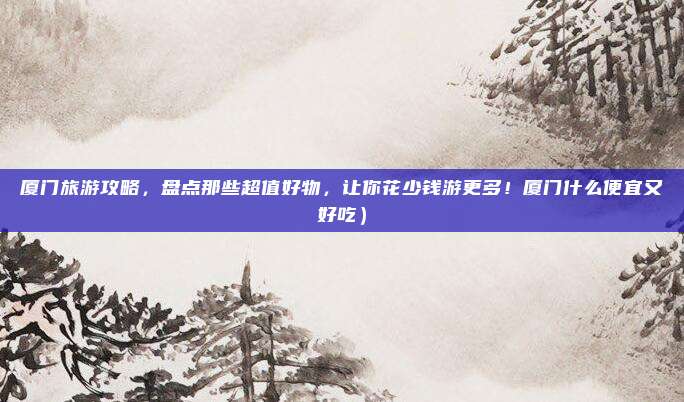 厦门旅游攻略,盘点那些超值好物,让你花少钱游更多!厦门什么便宜又好吃)