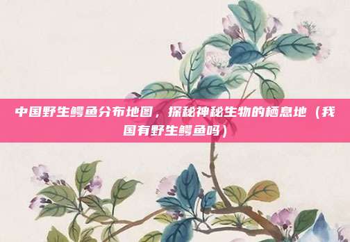 中国野生鳄鱼分布地图,探秘神秘生物的栖息地(我国有野生鳄鱼吗)