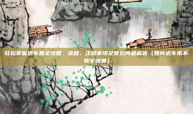 轻松掌握退车票全攻略,流程、注意事项及常见问题解答(如何退车票不收手续费)