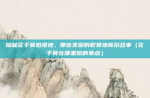 探秘花千骨拍摄地，那些美丽的取景地背后故事（花千骨在哪里拍的景点）