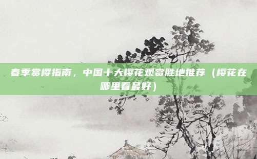 春季赏樱指南,中国十大樱花观赏胜地推荐(樱花在哪里看最好)