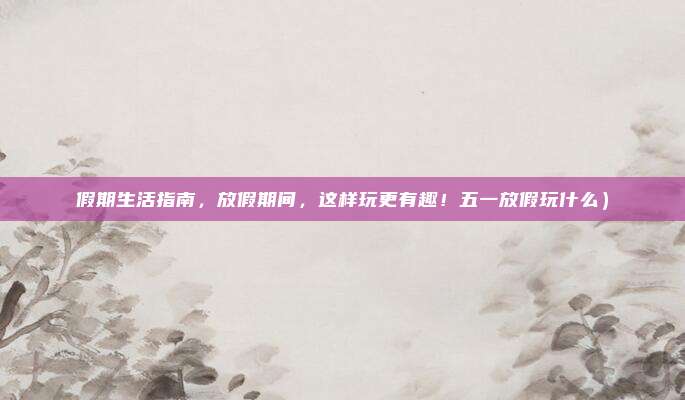 假期生活指南,放假期间,这样玩更有趣!五一放假玩什么)