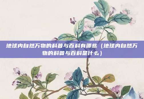 地球内自然万物的科普与百科有哪些（地球内自然万物的科普与百科是什么）