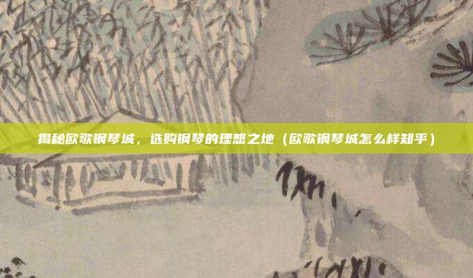 揭秘欧歌钢琴城,选购钢琴的理想之地(欧歌钢琴城怎么样知乎)